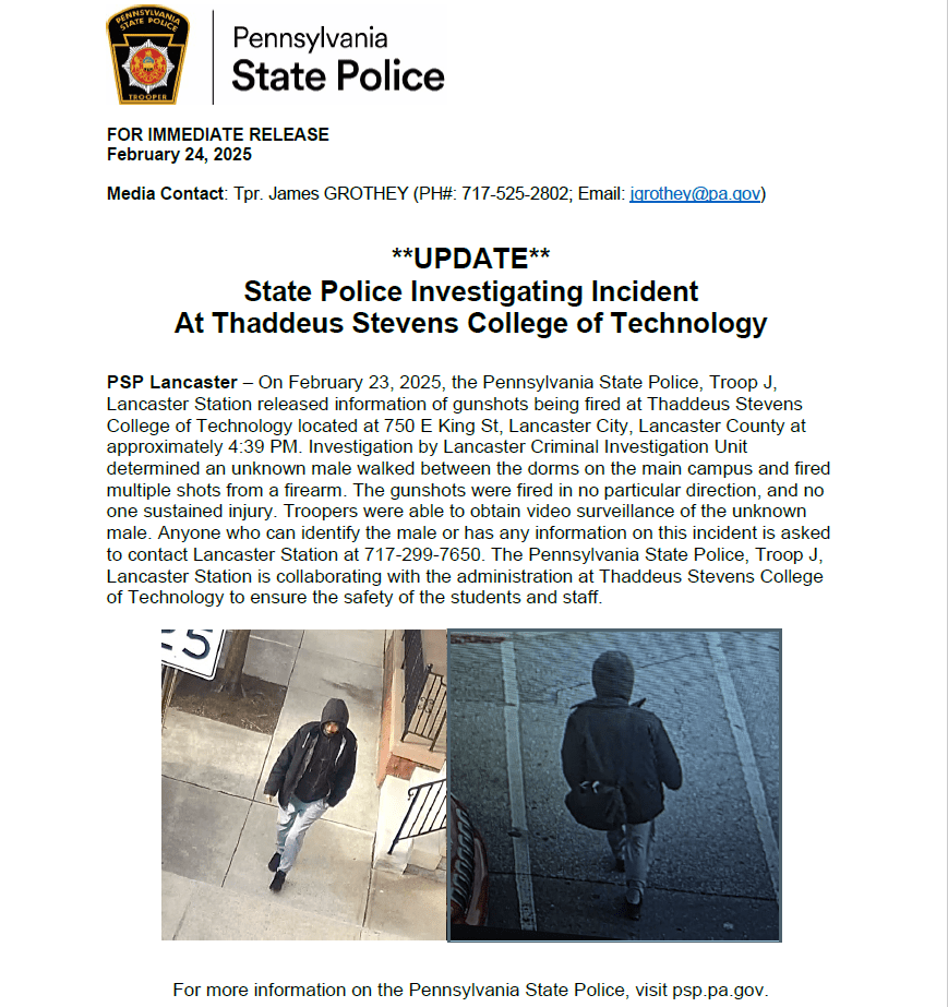 State pement from PA State Police released 2/24/25: On February 23, 2025, The Pennsylvania State Police, Troop J. Lancaster Station released information of gunshots being fired at Thaddeus Stevens College of Technology located at 750 E. King St. Lancaster City, Lancaster County at approximately 4:39 p.m. Investigation by Lacnaster Criminal Investigation Unit determined an unknown male walked between teh dorms on the main campus and fired multiple shots from a firearm. The gunshots were fired in no particular direction, and no one sustained injury. Troopers were able to obtain video surveillance of the unknown to contact Lancaster Staion at 717-299-7650. THe Pennsylvania State Police, Troop J. Lancaster Staion is collaborating with the administration at Thaddeus Stevens College of Technology to ensure the safety of the students and staff. 